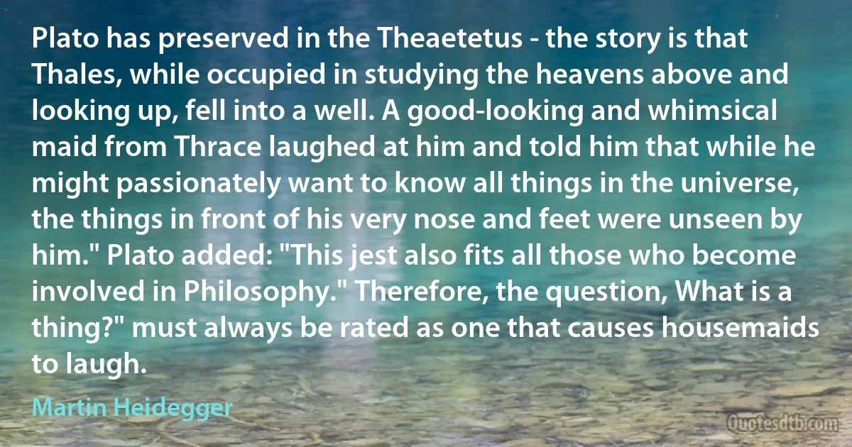 Plato has preserved in the Theaetetus - the story is that Thales, while occupied in studying the heavens above and looking up, fell into a well. A good-looking and whimsical maid from Thrace laughed at him and told him that while he might passionately want to know all things in the universe, the things in front of his very nose and feet were unseen by him." Plato added: "This jest also fits all those who become involved in Philosophy." Therefore, the question, What is a thing?" must always be rated as one that causes housemaids to laugh. (Martin Heidegger)