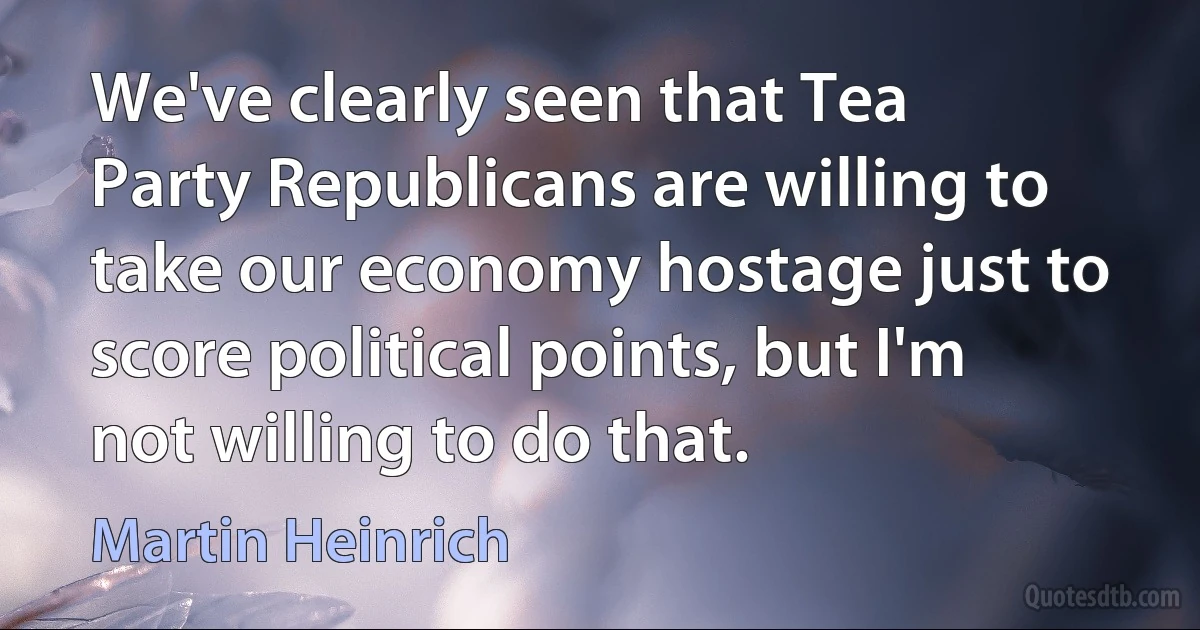 We've clearly seen that Tea Party Republicans are willing to take our economy hostage just to score political points, but I'm not willing to do that. (Martin Heinrich)