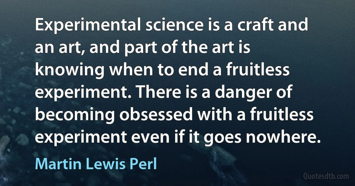 Experimental science is a craft and an art, and part of the art is knowing when to end a fruitless experiment. There is a danger of becoming obsessed with a fruitless experiment even if it goes nowhere. (Martin Lewis Perl)