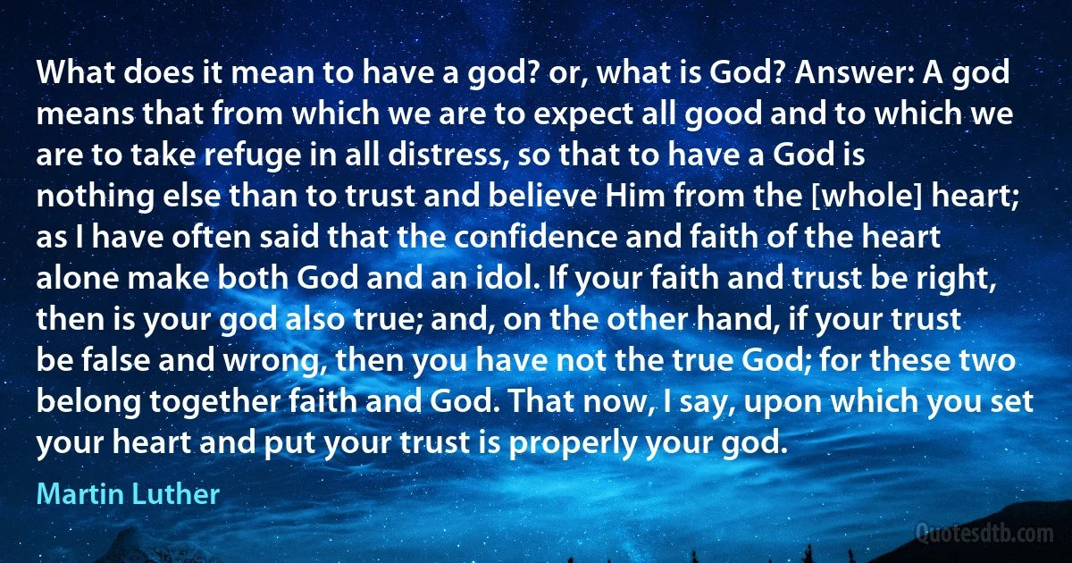 What does it mean to have a god? or, what is God? Answer: A god means that from which we are to expect all good and to which we are to take refuge in all distress, so that to have a God is nothing else than to trust and believe Him from the [whole] heart; as I have often said that the confidence and faith of the heart alone make both God and an idol. If your faith and trust be right, then is your god also true; and, on the other hand, if your trust be false and wrong, then you have not the true God; for these two belong together faith and God. That now, I say, upon which you set your heart and put your trust is properly your god. (Martin Luther)