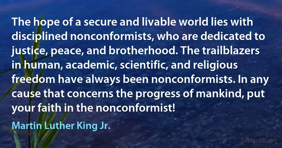 The hope of a secure and livable world lies with disciplined nonconformists, who are dedicated to justice, peace, and brotherhood. The trailblazers in human, academic, scientific, and religious freedom have always been nonconformists. In any cause that concerns the progress of mankind, put your faith in the nonconformist! (Martin Luther King Jr.)