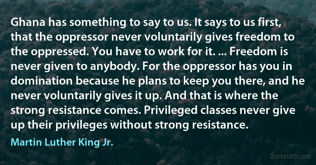 Ghana has something to say to us. It says to us first, that the oppressor never voluntarily gives freedom to the oppressed. You have to work for it. ... Freedom is never given to anybody. For the oppressor has you in domination because he plans to keep you there, and he never voluntarily gives it up. And that is where the strong resistance comes. Privileged classes never give up their privileges without strong resistance. (Martin Luther King Jr.)