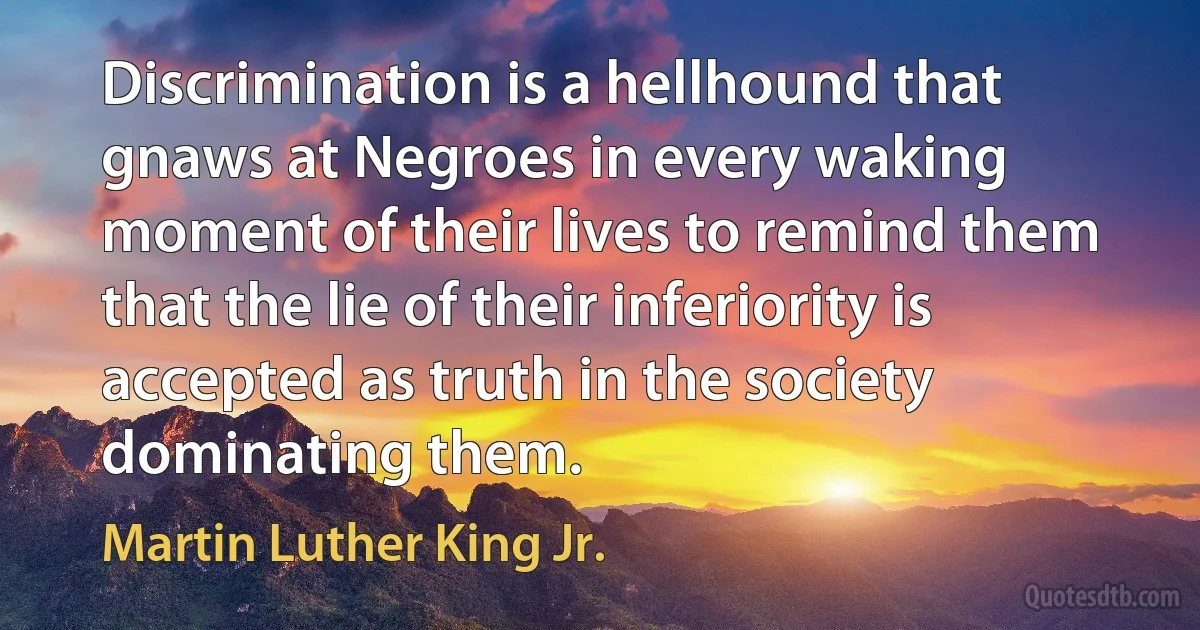 Discrimination is a hellhound that gnaws at Negroes in every waking moment of their lives to remind them that the lie of their inferiority is accepted as truth in the society dominating them. (Martin Luther King Jr.)