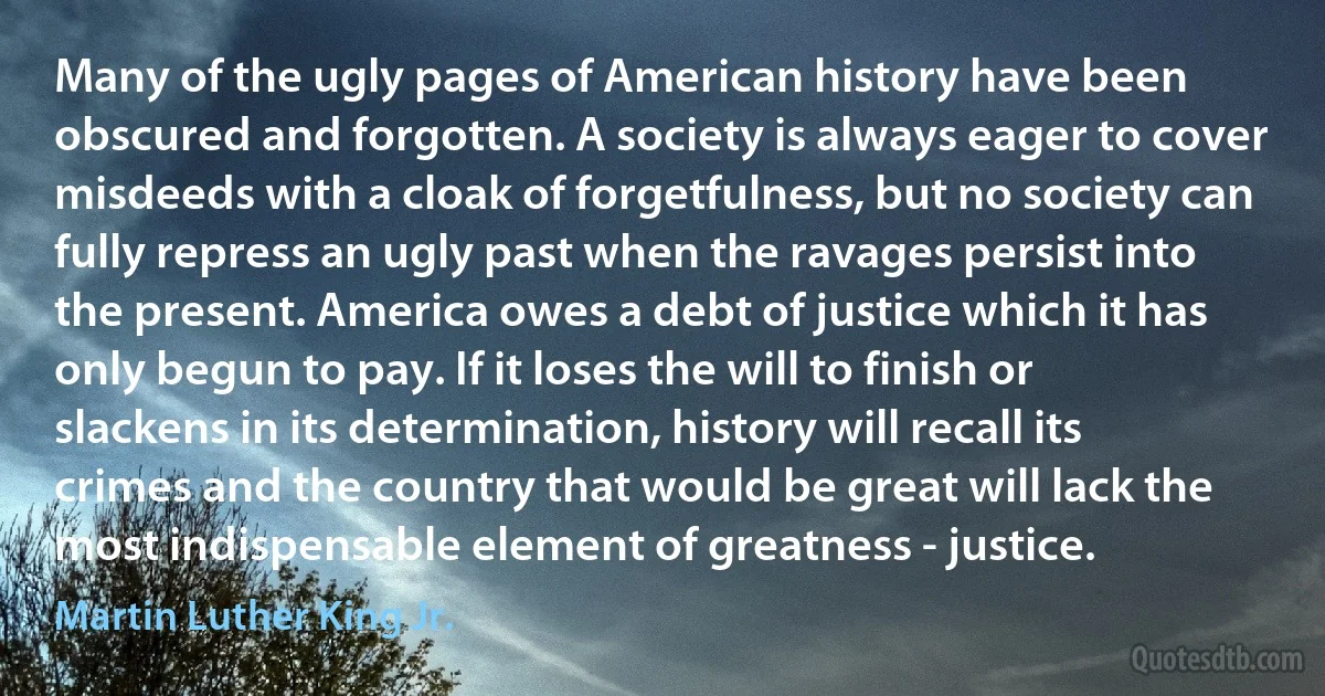 Many of the ugly pages of American history have been obscured and forgotten. A society is always eager to cover misdeeds with a cloak of forgetfulness, but no society can fully repress an ugly past when the ravages persist into the present. America owes a debt of justice which it has only begun to pay. If it loses the will to finish or slackens in its determination, history will recall its crimes and the country that would be great will lack the most indispensable element of greatness - justice. (Martin Luther King Jr.)