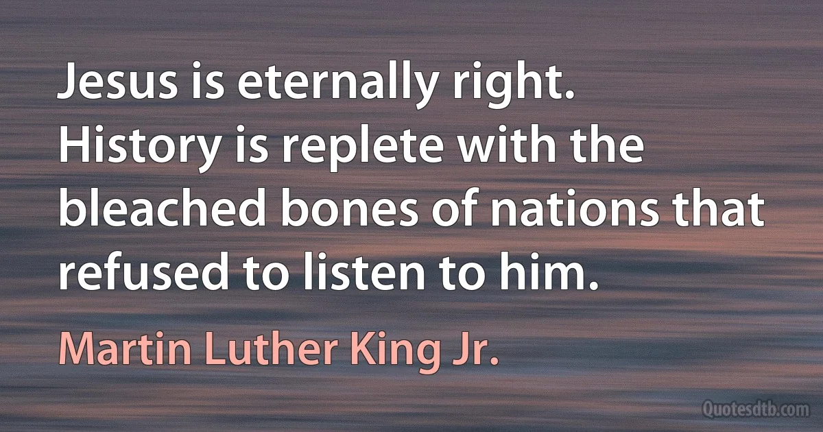 Jesus is eternally right. History is replete with the bleached bones of nations that refused to listen to him. (Martin Luther King Jr.)