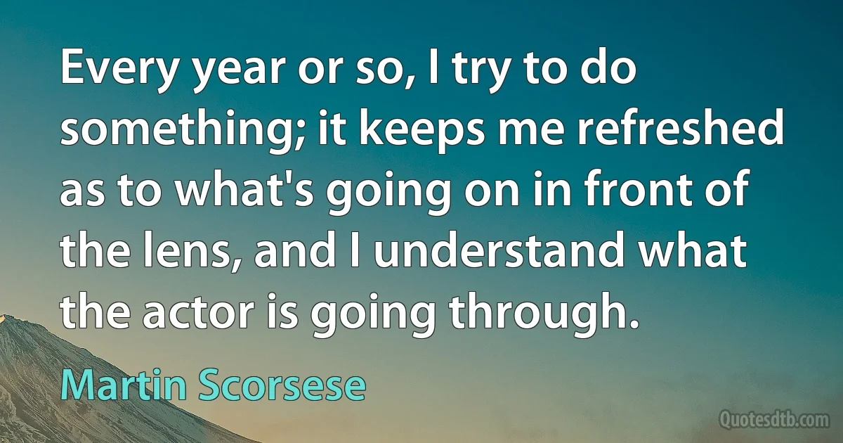 Every year or so, I try to do something; it keeps me refreshed as to what's going on in front of the lens, and I understand what the actor is going through. (Martin Scorsese)