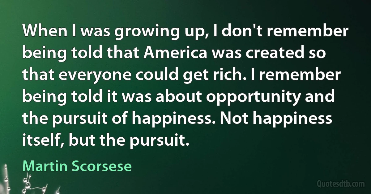 When I was growing up, I don't remember being told that America was created so that everyone could get rich. I remember being told it was about opportunity and the pursuit of happiness. Not happiness itself, but the pursuit. (Martin Scorsese)