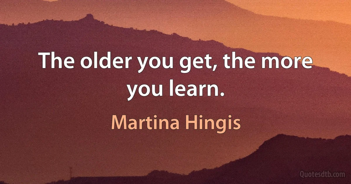 The older you get, the more you learn. (Martina Hingis)