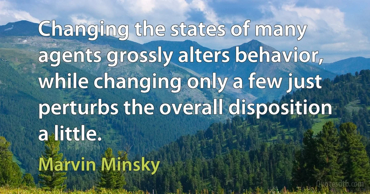 Changing the states of many agents grossly alters behavior, while changing only a few just perturbs the overall disposition a little. (Marvin Minsky)