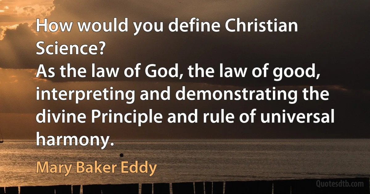 How would you define Christian Science?
As the law of God, the law of good, interpreting and demonstrating the divine Principle and rule of universal harmony. (Mary Baker Eddy)