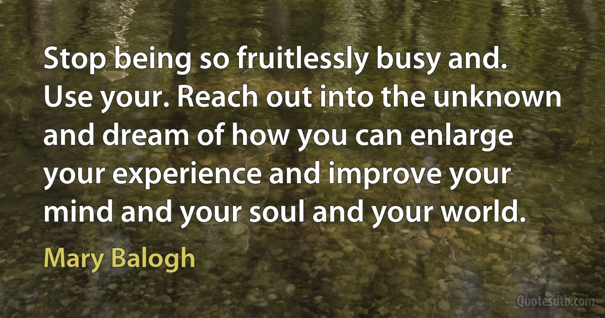 Stop being so fruitlessly busy and. Use your. Reach out into the unknown and dream of how you can enlarge your experience and improve your mind and your soul and your world. (Mary Balogh)