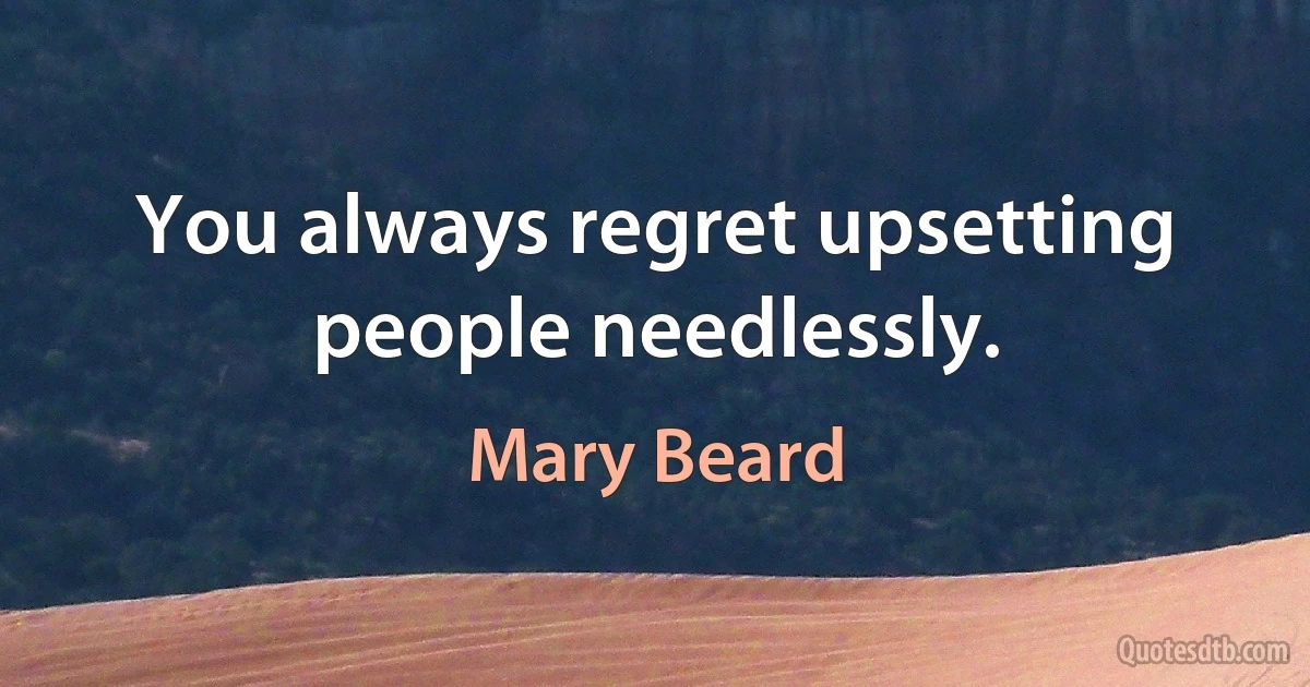 You always regret upsetting people needlessly. (Mary Beard)