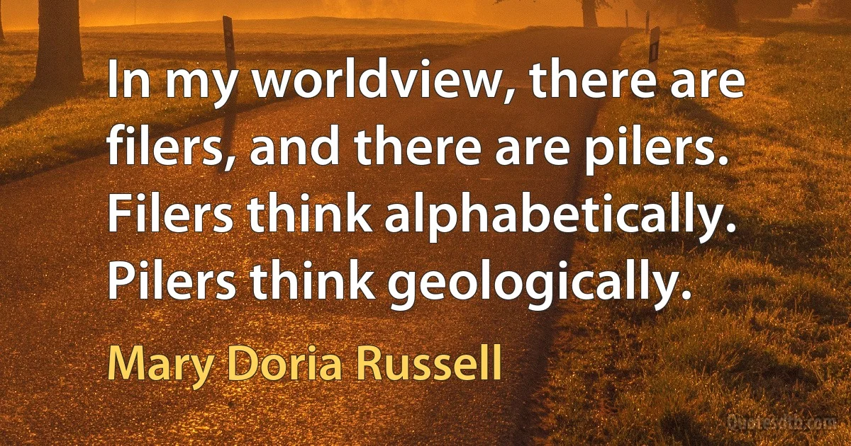 In my worldview, there are filers, and there are pilers. Filers think alphabetically. Pilers think geologically. (Mary Doria Russell)