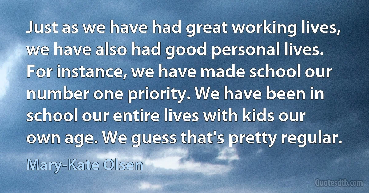 Just as we have had great working lives, we have also had good personal lives. For instance, we have made school our number one priority. We have been in school our entire lives with kids our own age. We guess that's pretty regular. (Mary-Kate Olsen)