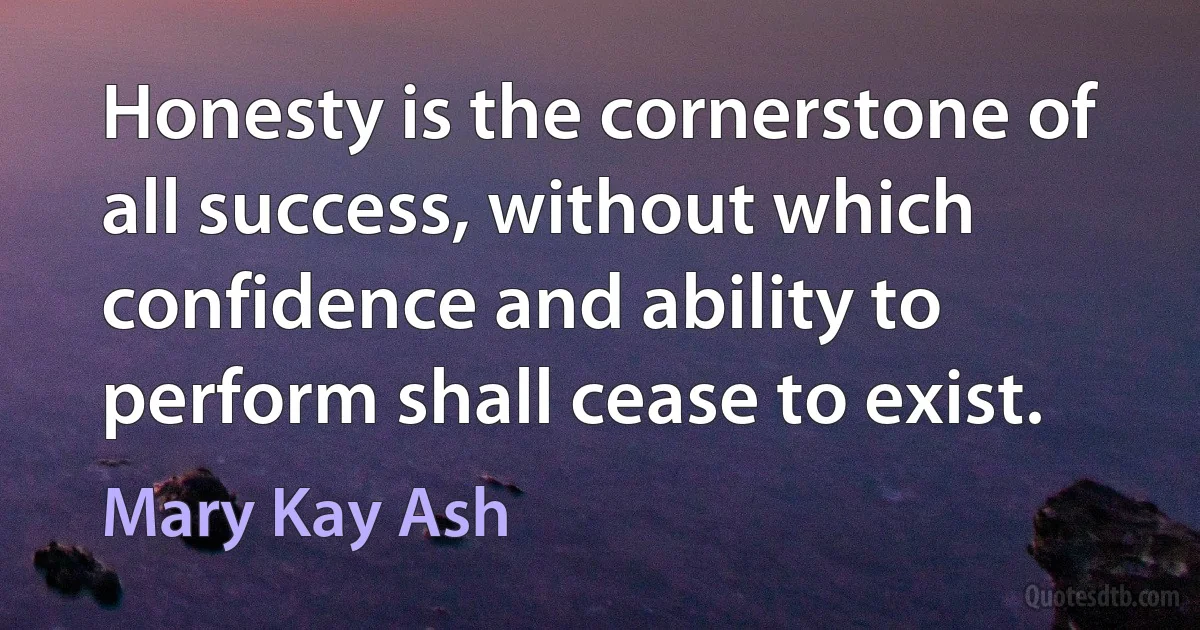 Honesty is the cornerstone of all success, without which confidence and ability to perform shall cease to exist. (Mary Kay Ash)