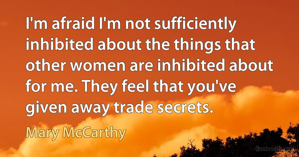 I'm afraid I'm not sufficiently inhibited about the things that other women are inhibited about for me. They feel that you've given away trade secrets. (Mary McCarthy)