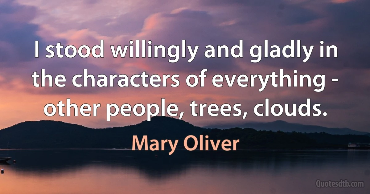 I stood willingly and gladly in the characters of everything - other people, trees, clouds. (Mary Oliver)