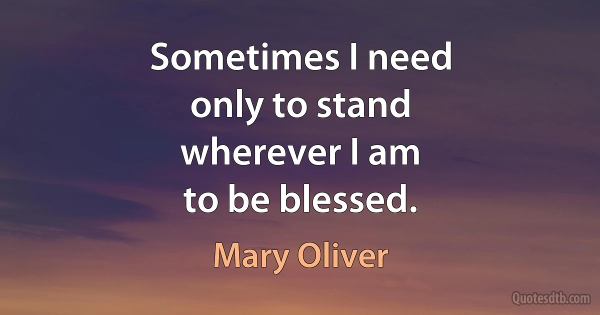 Sometimes I need
only to stand
wherever I am
to be blessed. (Mary Oliver)