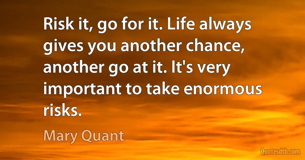 Risk it, go for it. Life always gives you another chance, another go at it. It's very important to take enormous risks. (Mary Quant)