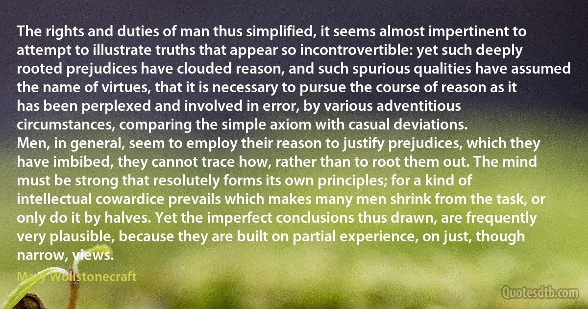 The rights and duties of man thus simplified, it seems almost impertinent to attempt to illustrate truths that appear so incontrovertible: yet such deeply rooted prejudices have clouded reason, and such spurious qualities have assumed the name of virtues, that it is necessary to pursue the course of reason as it has been perplexed and involved in error, by various adventitious circumstances, comparing the simple axiom with casual deviations.
Men, in general, seem to employ their reason to justify prejudices, which they have imbibed, they cannot trace how, rather than to root them out. The mind must be strong that resolutely forms its own principles; for a kind of intellectual cowardice prevails which makes many men shrink from the task, or only do it by halves. Yet the imperfect conclusions thus drawn, are frequently very plausible, because they are built on partial experience, on just, though narrow, views. (Mary Wollstonecraft)