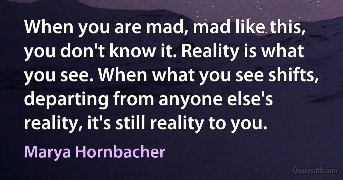 When you are mad, mad like this, you don't know it. Reality is what you see. When what you see shifts, departing from anyone else's reality, it's still reality to you. (Marya Hornbacher)