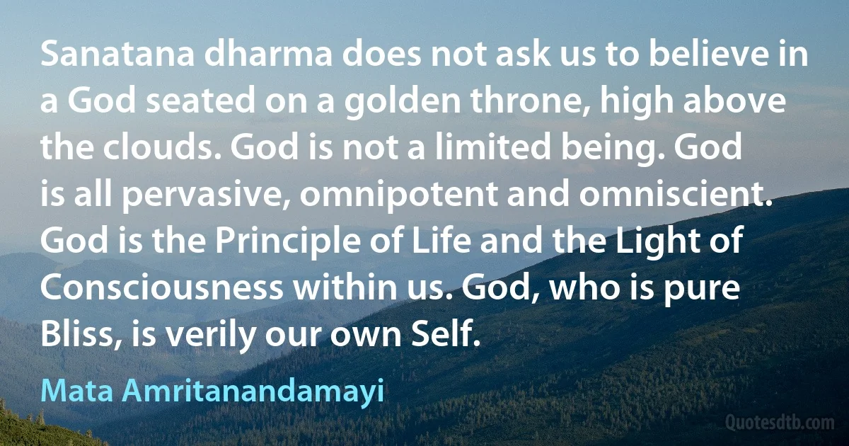 Sanatana dharma does not ask us to believe in a God seated on a golden throne, high above the clouds. God is not a limited being. God is all pervasive, omnipotent and omniscient. God is the Principle of Life and the Light of Consciousness within us. God, who is pure Bliss, is verily our own Self. (Mata Amritanandamayi)