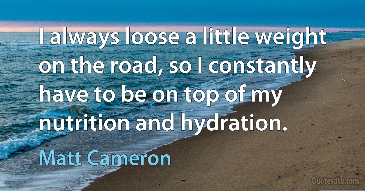 I always loose a little weight on the road, so I constantly have to be on top of my nutrition and hydration. (Matt Cameron)