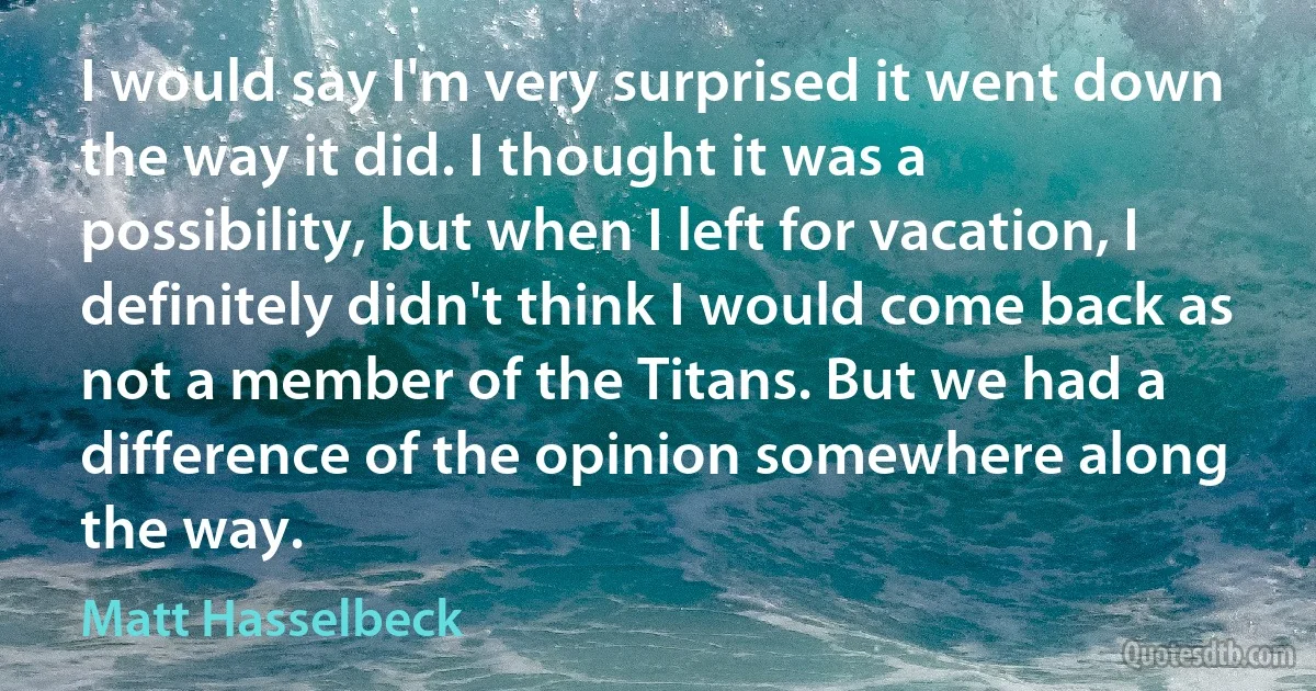 I would say I'm very surprised it went down the way it did. I thought it was a possibility, but when I left for vacation, I definitely didn't think I would come back as not a member of the Titans. But we had a difference of the opinion somewhere along the way. (Matt Hasselbeck)