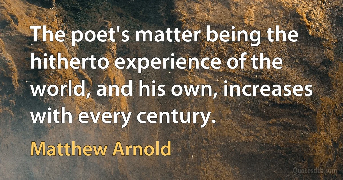 The poet's matter being the hitherto experience of the world, and his own, increases with every century. (Matthew Arnold)