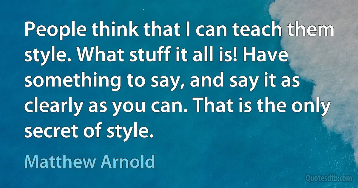 People think that I can teach them style. What stuff it all is! Have something to say, and say it as clearly as you can. That is the only secret of style. (Matthew Arnold)