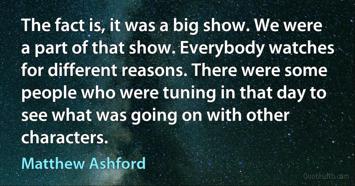 The fact is, it was a big show. We were a part of that show. Everybody watches for different reasons. There were some people who were tuning in that day to see what was going on with other characters. (Matthew Ashford)