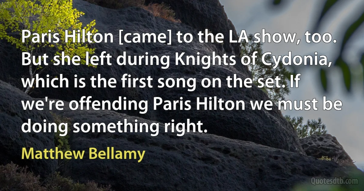 Paris Hilton [came] to the LA show, too. But she left during Knights of Cydonia, which is the first song on the set. If we're offending Paris Hilton we must be doing something right. (Matthew Bellamy)