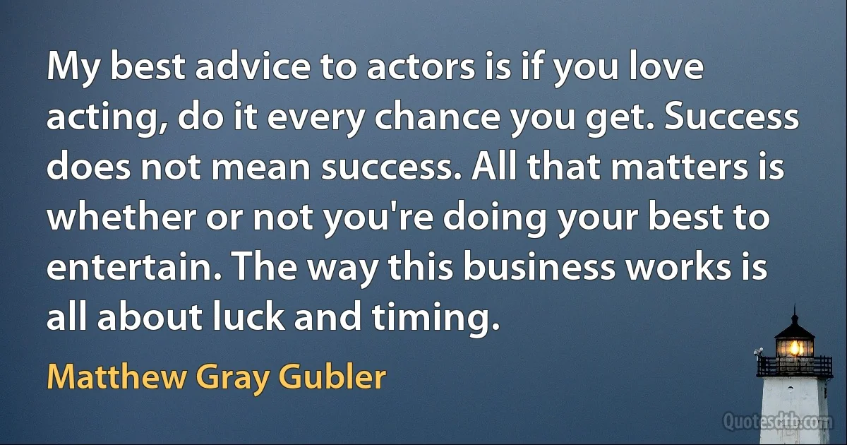 My best advice to actors is if you love acting, do it every chance you get. Success does not mean success. All that matters is whether or not you're doing your best to entertain. The way this business works is all about luck and timing. (Matthew Gray Gubler)