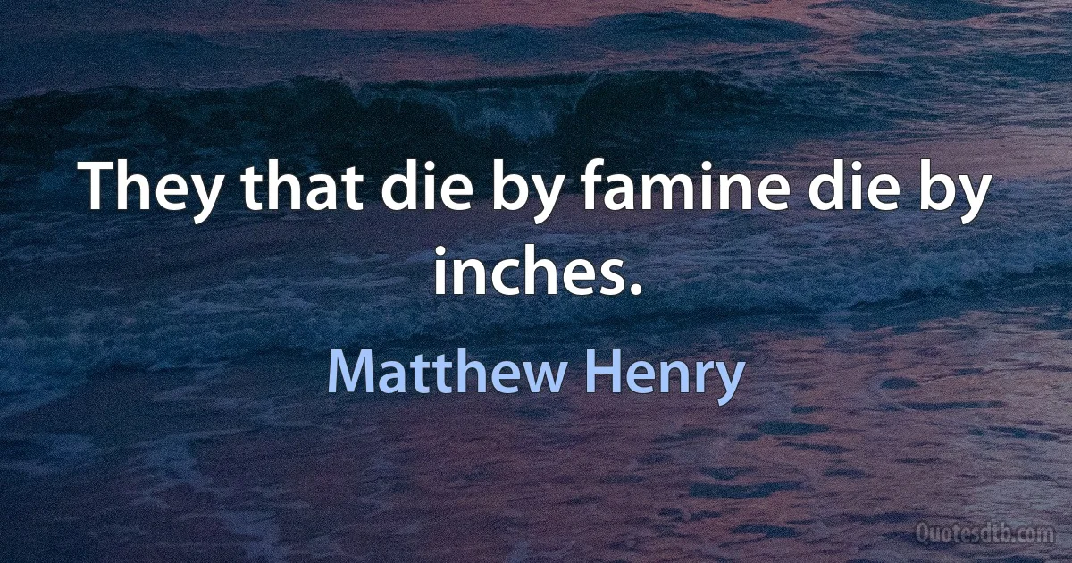 They that die by famine die by inches. (Matthew Henry)