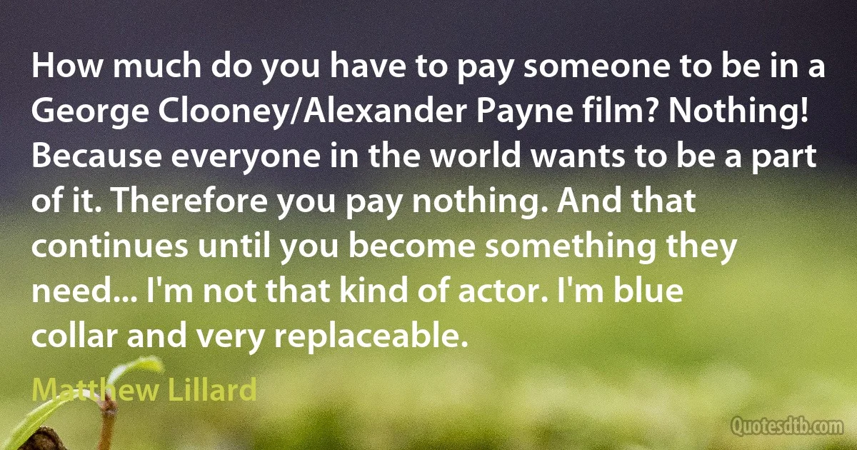 How much do you have to pay someone to be in a George Clooney/Alexander Payne film? Nothing! Because everyone in the world wants to be a part of it. Therefore you pay nothing. And that continues until you become something they need... I'm not that kind of actor. I'm blue collar and very replaceable. (Matthew Lillard)