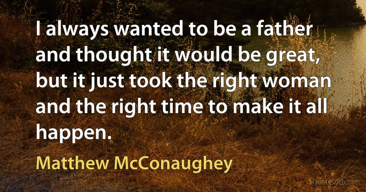 I always wanted to be a father and thought it would be great, but it just took the right woman and the right time to make it all happen. (Matthew McConaughey)