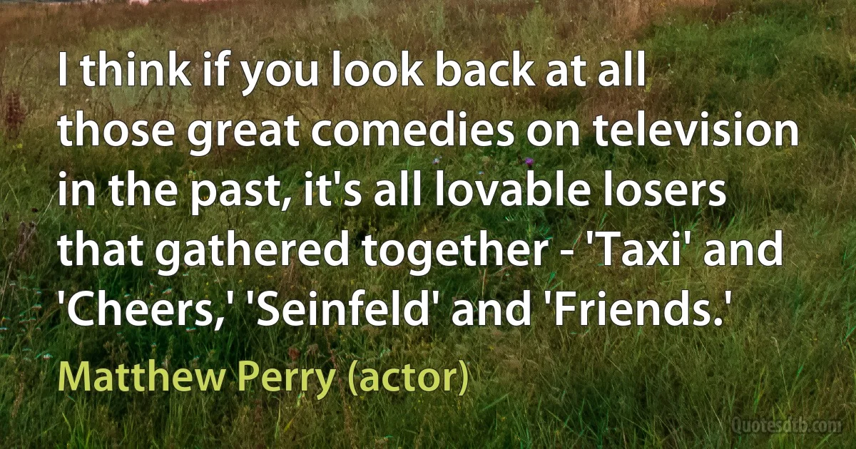 I think if you look back at all those great comedies on television in the past, it's all lovable losers that gathered together - 'Taxi' and 'Cheers,' 'Seinfeld' and 'Friends.' (Matthew Perry (actor))