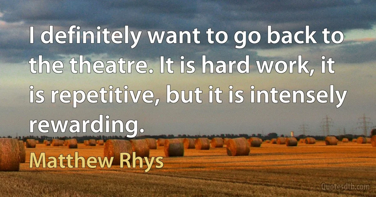 I definitely want to go back to the theatre. It is hard work, it is repetitive, but it is intensely rewarding. (Matthew Rhys)