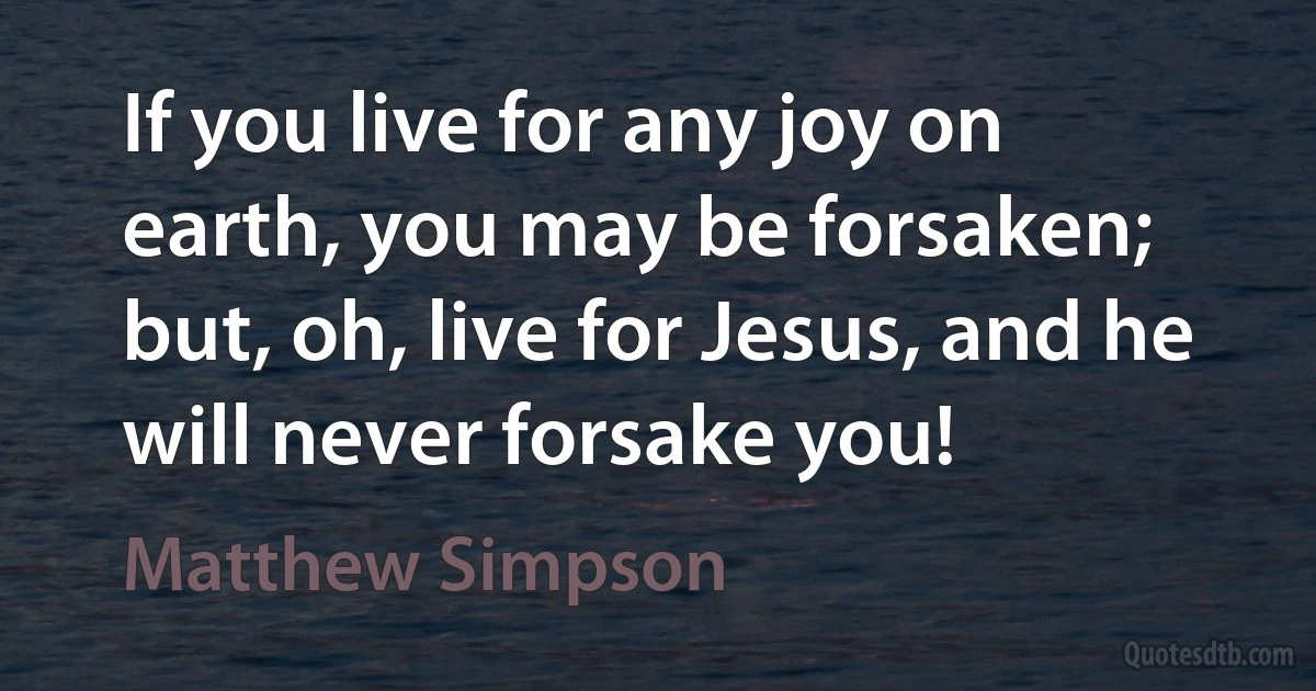 If you live for any joy on earth, you may be forsaken; but, oh, live for Jesus, and he will never forsake you! (Matthew Simpson)