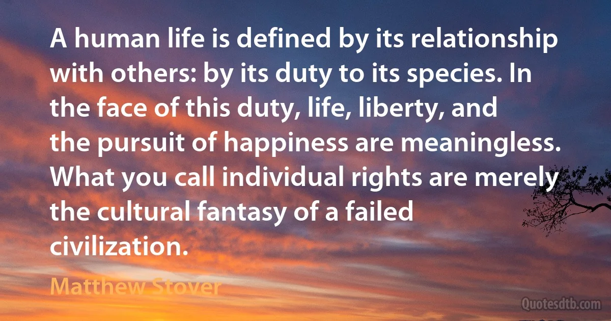 A human life is defined by its relationship with others: by its duty to its species. In the face of this duty, life, liberty, and the pursuit of happiness are meaningless. What you call individual rights are merely the cultural fantasy of a failed civilization. (Matthew Stover)