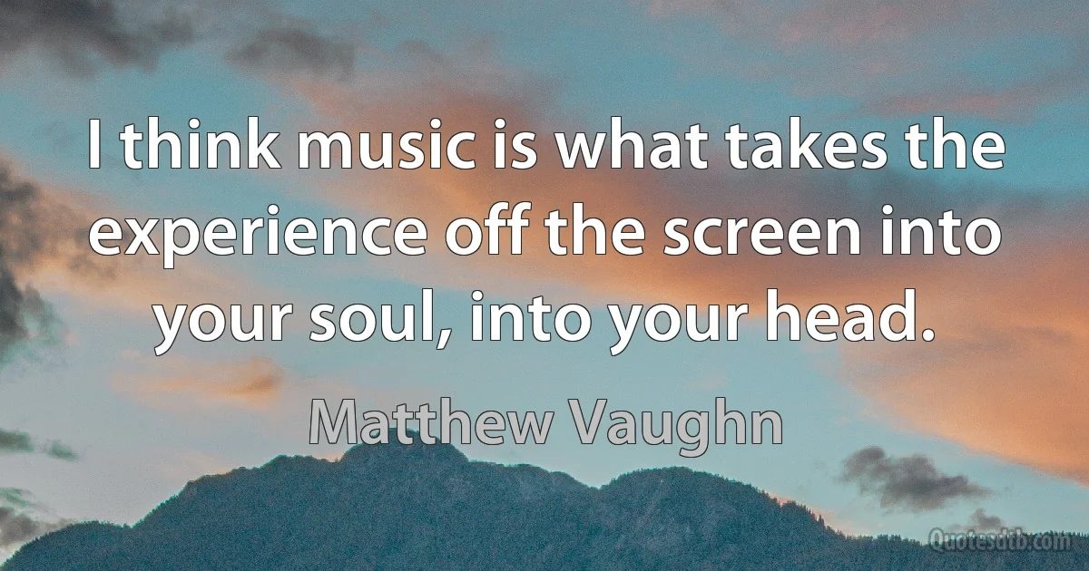 I think music is what takes the experience off the screen into your soul, into your head. (Matthew Vaughn)