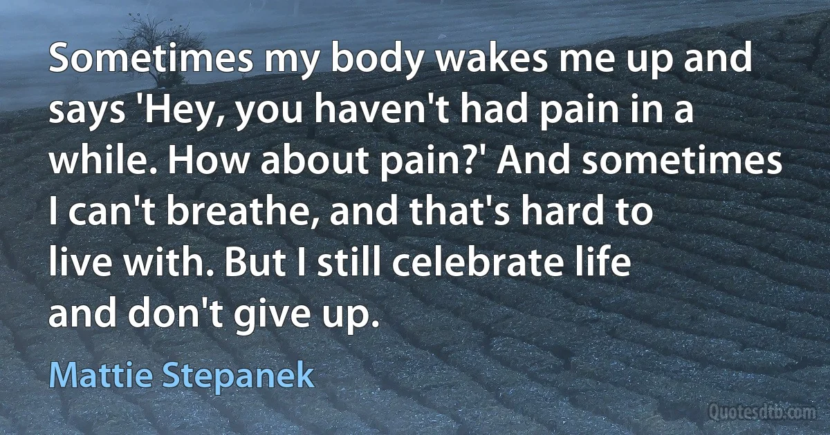 Sometimes my body wakes me up and says 'Hey, you haven't had pain in a while. How about pain?' And sometimes I can't breathe, and that's hard to live with. But I still celebrate life and don't give up. (Mattie Stepanek)