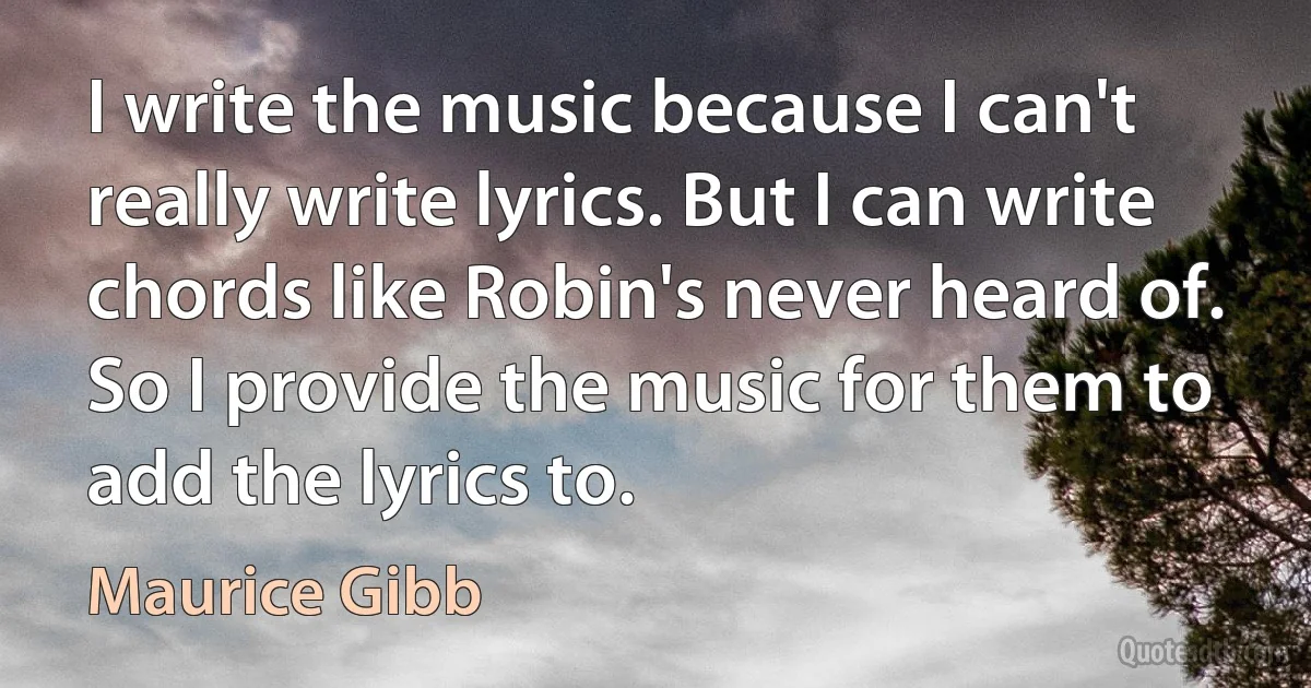 I write the music because I can't really write lyrics. But I can write chords like Robin's never heard of. So I provide the music for them to add the lyrics to. (Maurice Gibb)