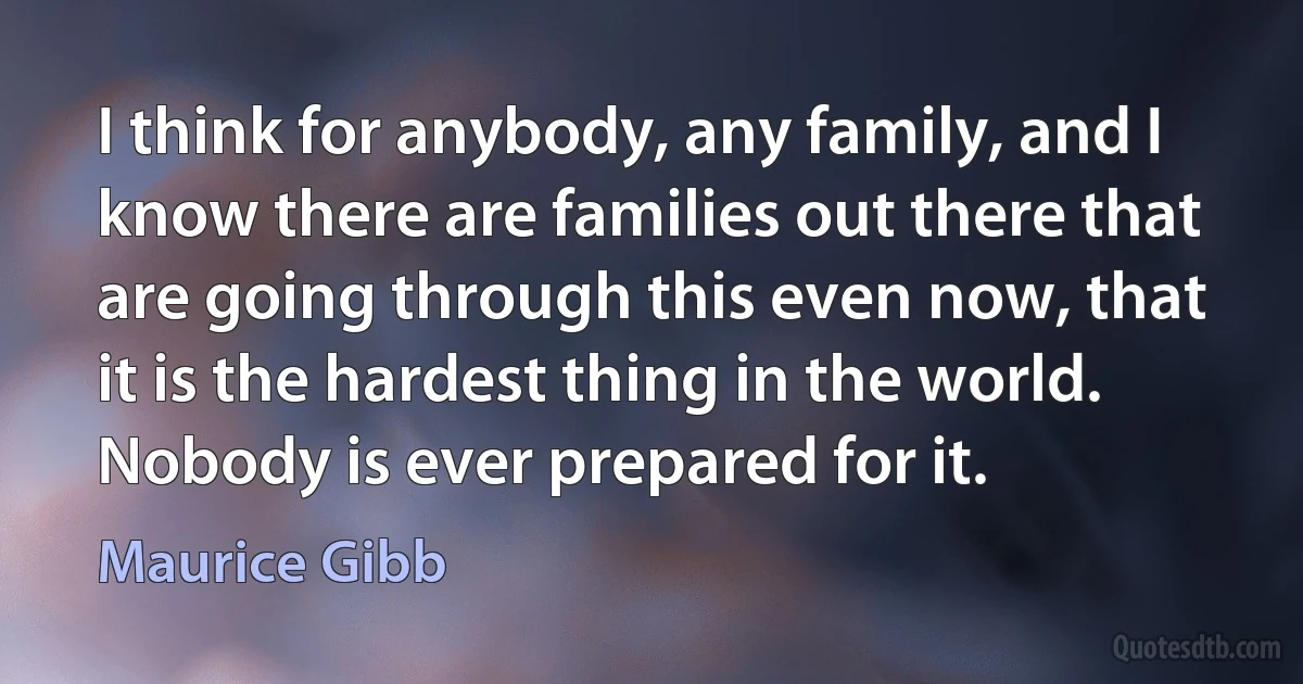 I think for anybody, any family, and I know there are families out there that are going through this even now, that it is the hardest thing in the world. Nobody is ever prepared for it. (Maurice Gibb)