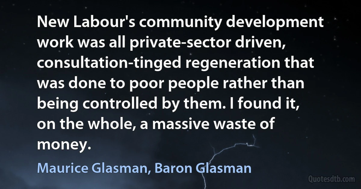 New Labour's community development work was all private-sector driven, consultation-tinged regeneration that was done to poor people rather than being controlled by them. I found it, on the whole, a massive waste of money. (Maurice Glasman, Baron Glasman)