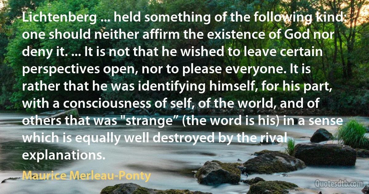Lichtenberg ... held something of the following kind: one should neither affirm the existence of God nor deny it. ... It is not that he wished to leave certain perspectives open, nor to please everyone. It is rather that he was identifying himself, for his part, with a consciousness of self, of the world, and of others that was "strange” (the word is his) in a sense which is equally well destroyed by the rival explanations. (Maurice Merleau-Ponty)