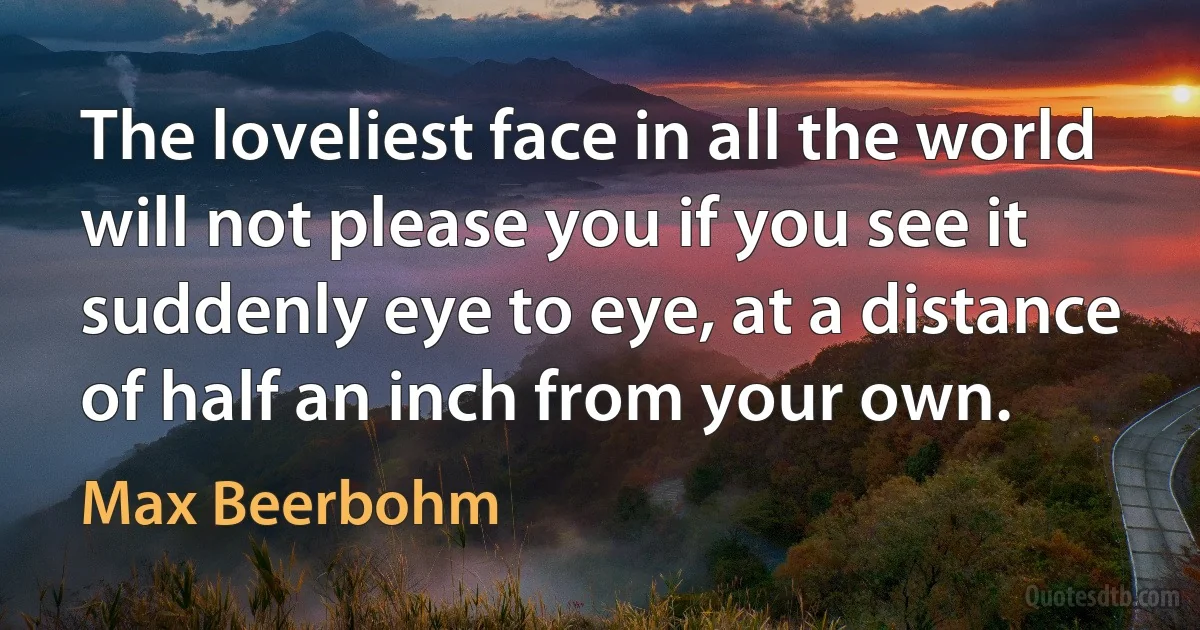 The loveliest face in all the world will not please you if you see it suddenly eye to eye, at a distance of half an inch from your own. (Max Beerbohm)