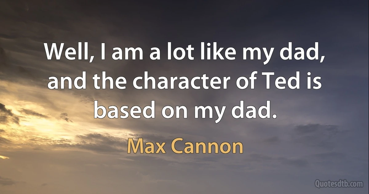 Well, I am a lot like my dad, and the character of Ted is based on my dad. (Max Cannon)