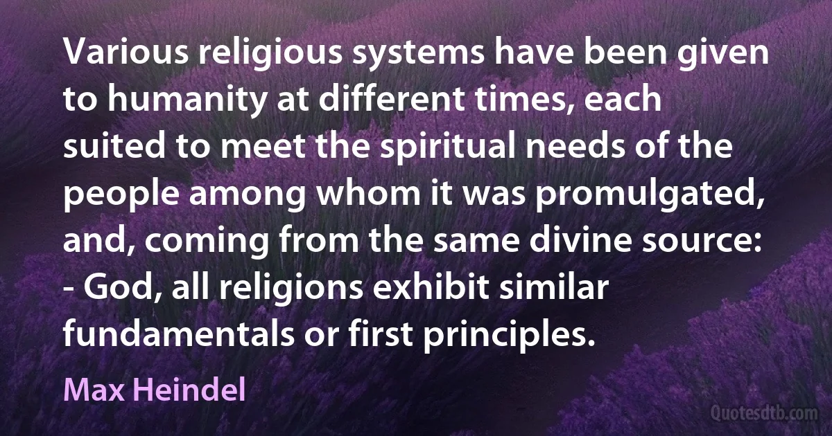 Various religious systems have been given to humanity at different times, each suited to meet the spiritual needs of the people among whom it was promulgated, and, coming from the same divine source: - God, all religions exhibit similar fundamentals or first principles. (Max Heindel)