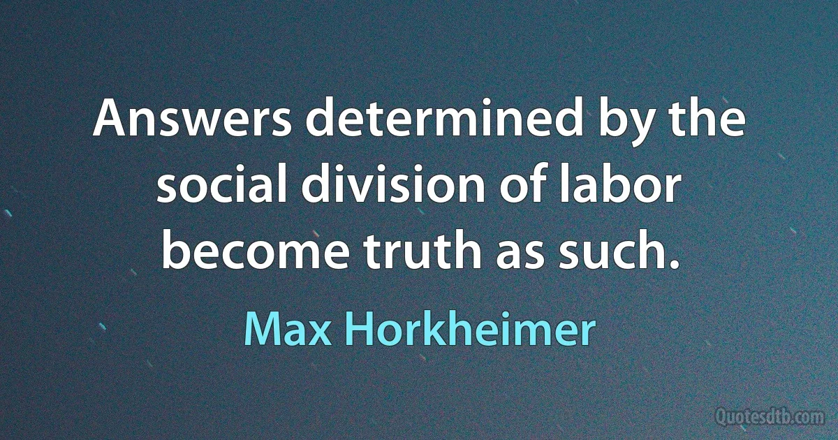 Answers determined by the social division of labor become truth as such. (Max Horkheimer)